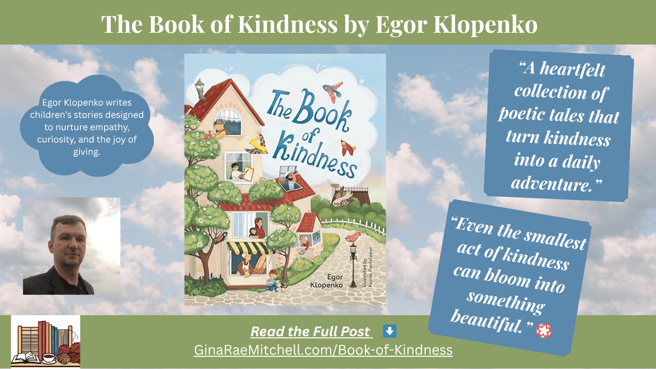 Book Review: The Book of Kindness by Egor Klopenko | Gentle Children’s Tales of Empathy & Compassion 1 Wide banner graphic for 'The Book of Kindness' by Egor Klopenko. Includes the illustrated cover art, author photo, and two quotes: 'A heartfelt collection of poetic tales that turn kindness into a daily adventure.' and 'Even the smallest act of kindness can bloom into something beautiful.' Bottom banner features 'Read the Full Post' and GinaRaeMitchell.com/Book-of-Kindness link.